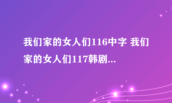 我们家的女人们116中字 我们家的女人们117韩剧 我们家的女人们118国语版