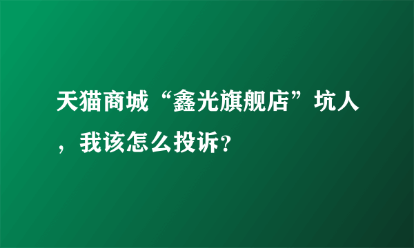 天猫商城“鑫光旗舰店”坑人，我该怎么投诉？