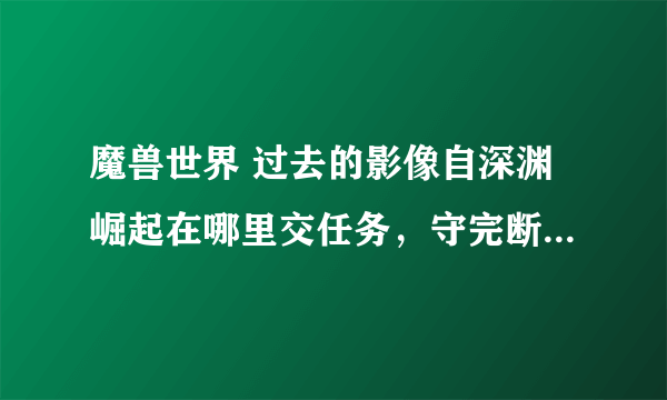 魔兽世界 过去的影像自深渊崛起在哪里交任务，守完断桥那了，说是把神器放到神殿顶端了，到底在哪啊