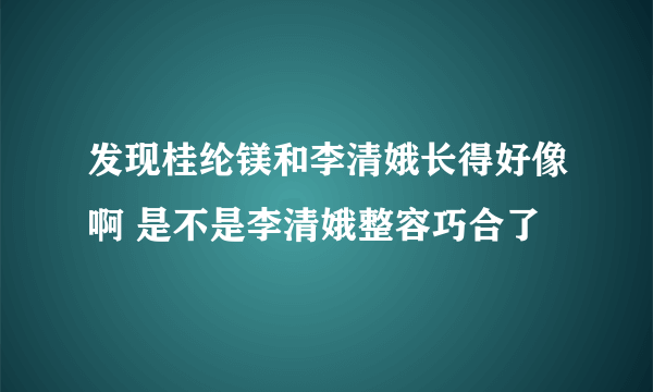 发现桂纶镁和李清娥长得好像啊 是不是李清娥整容巧合了