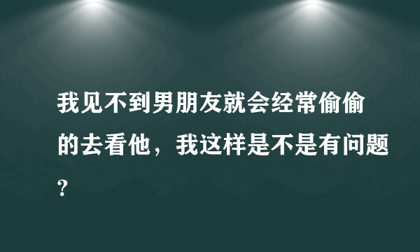 我见不到男朋友就会经常偷偷的去看他，我这样是不是有问题？