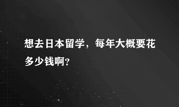 想去日本留学，每年大概要花多少钱啊？