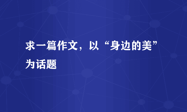 求一篇作文，以“身边的美”为话题