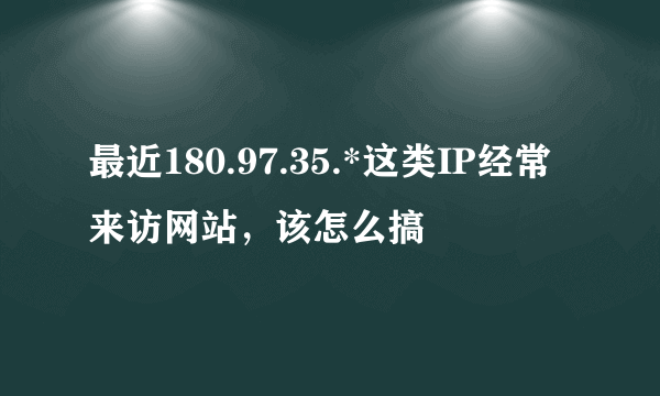 最近180.97.35.*这类IP经常来访网站，该怎么搞