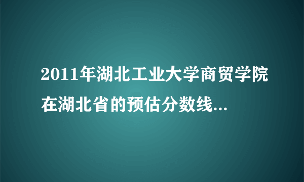 2011年湖北工业大学商贸学院在湖北省的预估分数线是多少？