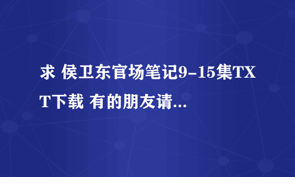 求 侯卫东官场笔记9-15集TXT下载 有的朋友请上传到知道里面 非常感谢！