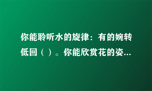 你能聆听水的旋律：有的婉转低回（）。你能欣赏花的姿容：（）有的灿烂盛开