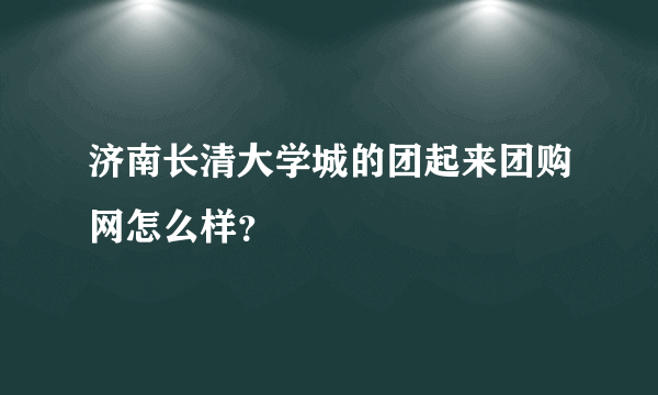 济南长清大学城的团起来团购网怎么样？