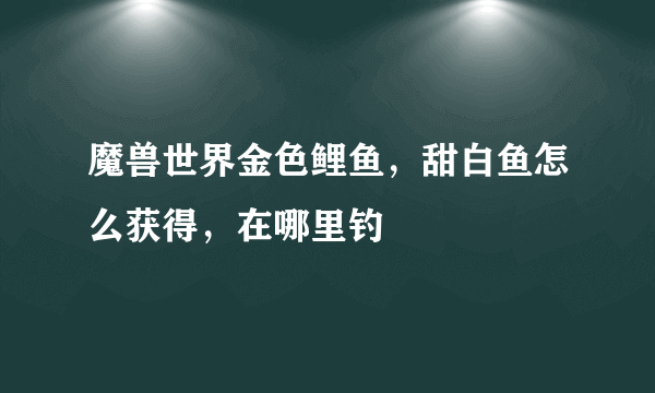 魔兽世界金色鲤鱼，甜白鱼怎么获得，在哪里钓