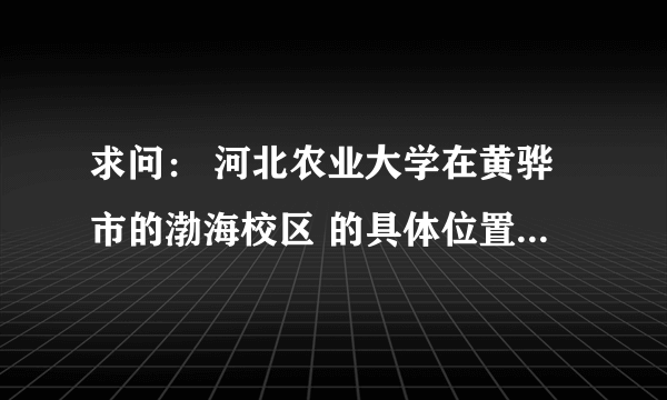 求问： 河北农业大学在黄骅市的渤海校区 的具体位置 和周边环境？？？因为是新校区 百度地图上我找不到啊.