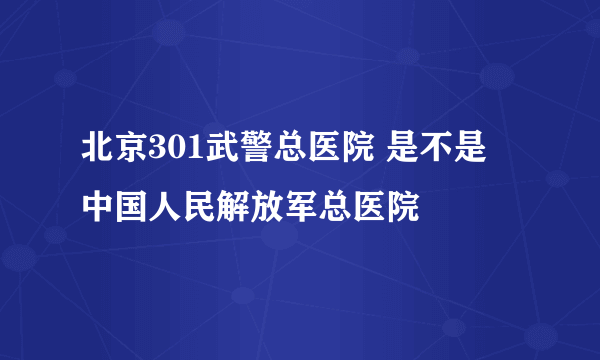 北京301武警总医院 是不是 中国人民解放军总医院