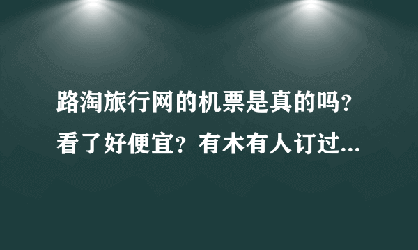 路淘旅行网的机票是真的吗？看了好便宜？有木有人订过吗？ 来个人说下？