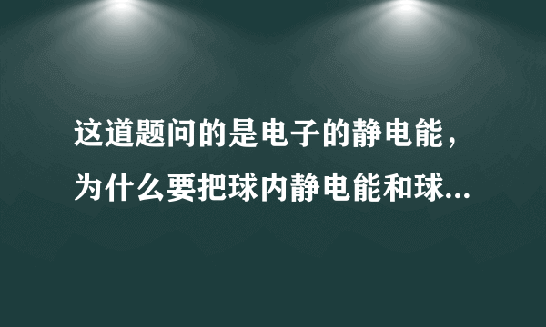 这道题问的是电子的静电能，为什么要把球内静电能和球外的加起来？我觉得球内的就好啦