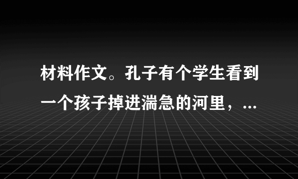 材料作文。孔子有个学生看到一个孩子掉进湍急的河里，就奋不顾身地跳