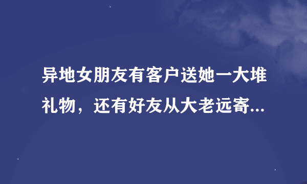 异地女朋友有客户送她一大堆礼物，还有好友从大老远寄零食给她，有些人给她寄花送花？