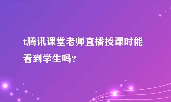 t腾讯课堂老师直播授课时能看到学生吗？