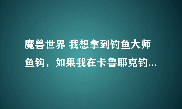 魔兽世界 我想拿到钓鱼大师鱼钩，如果我在卡鲁耶克钓鱼大赛钓到黑鳍鲨，应该往达拉然跑还是藏宝海湾?