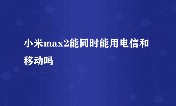 小米max2能同时能用电信和移动吗