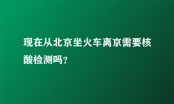 现在从北京坐火车离京需要核酸检测吗？