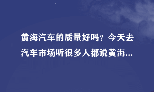 黄海汽车的质量好吗？今天去汽车市场听很多人都说黄海汽车质量非常不错