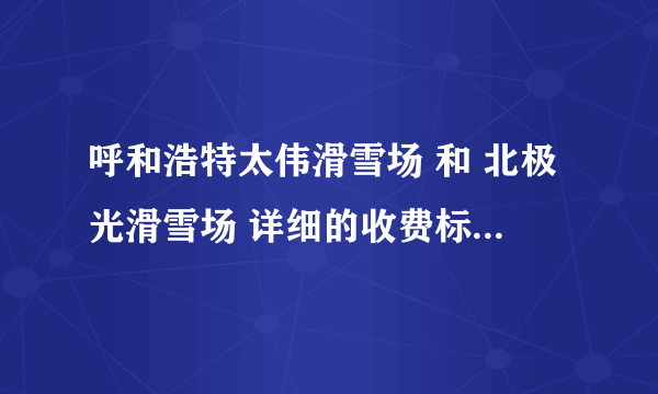 呼和浩特太伟滑雪场 和 北极光滑雪场 详细的收费标准分别怎样的啊？