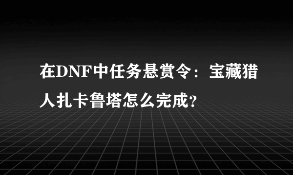 在DNF中任务悬赏令：宝藏猎人扎卡鲁塔怎么完成？