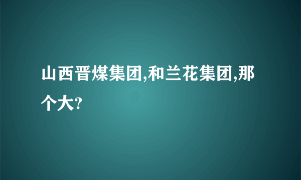 山西晋煤集团,和兰花集团,那个大?