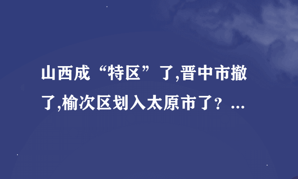 山西成“特区”了,晋中市撤了,榆次区划入太原市了？不知道此信息是否属实？求证。。。