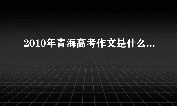 2010年青海高考作文是什么...