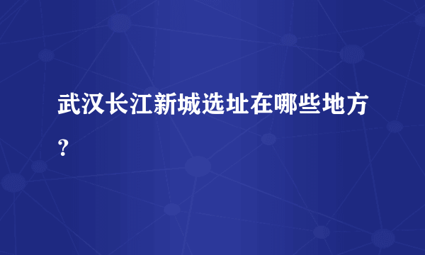 武汉长江新城选址在哪些地方？