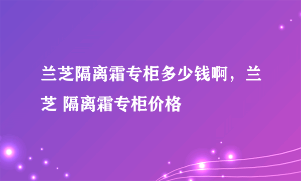 兰芝隔离霜专柜多少钱啊，兰芝 隔离霜专柜价格