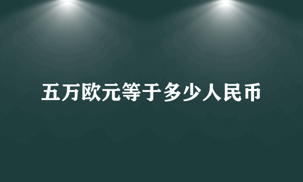 五万欧元等于多少人民币