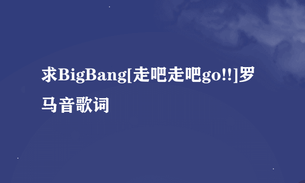 求BigBang[走吧走吧go!!]罗马音歌词