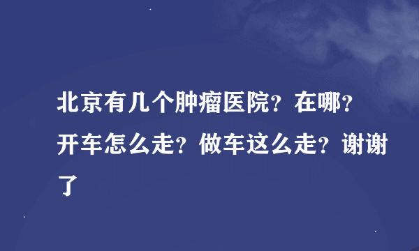 北京有几个肿瘤医院？在哪？开车怎么走？做车这么走？谢谢了