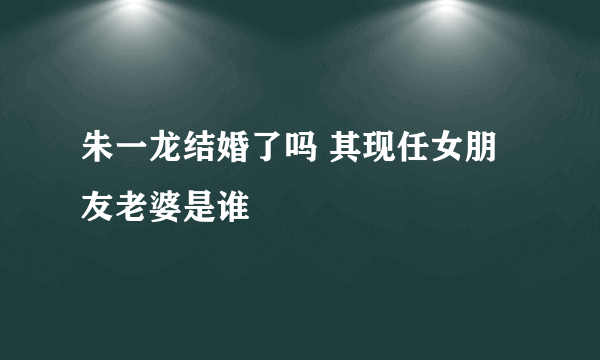 朱一龙结婚了吗 其现任女朋友老婆是谁