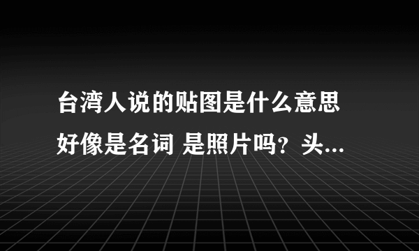 台湾人说的贴图是什么意思 好像是名词 是照片吗？头贴是头像的意思吗