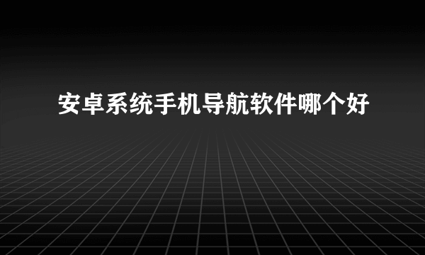 安卓系统手机导航软件哪个好