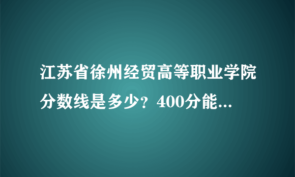 江苏省徐州经贸高等职业学院分数线是多少？400分能上这学校