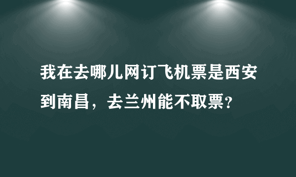 我在去哪儿网订飞机票是西安到南昌，去兰州能不取票？