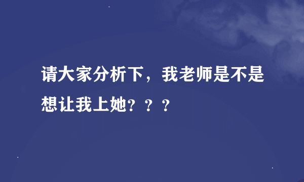 请大家分析下，我老师是不是想让我上她？？？