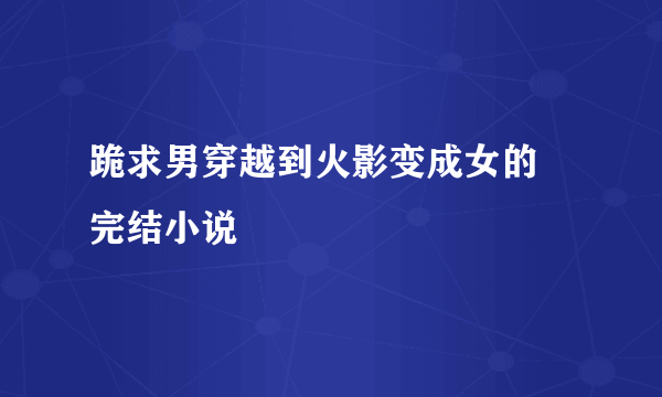 跪求男穿越到火影变成女的 完结小说