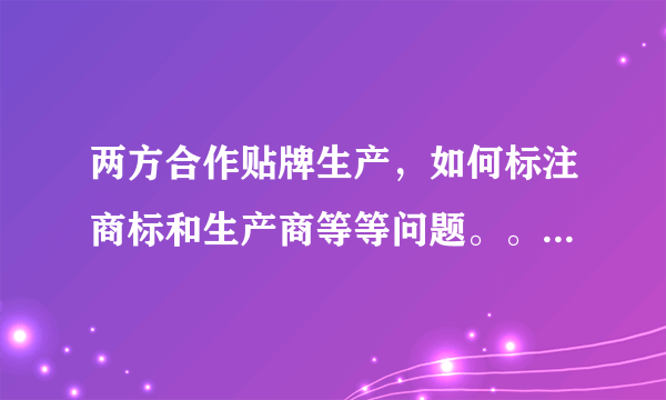 两方合作贴牌生产，如何标注商标和生产商等等问题。。。跪求高人帮忙解决。。。