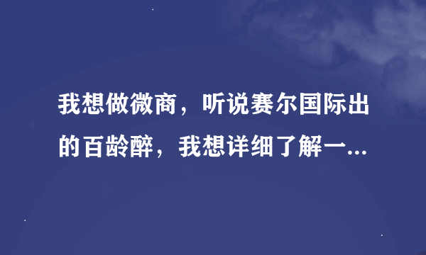 我想做微商，听说赛尔国际出的百龄醉，我想详细了解一下，谁知道？急急急