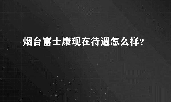 烟台富士康现在待遇怎么样？