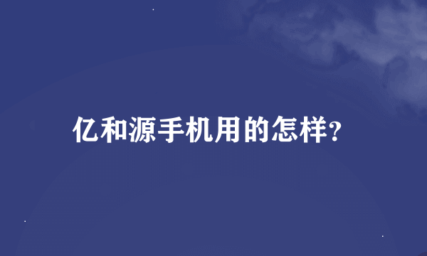 亿和源手机用的怎样？