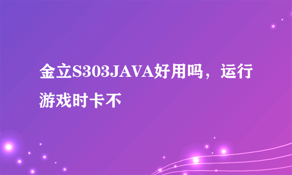 金立S303JAVA好用吗，运行游戏时卡不