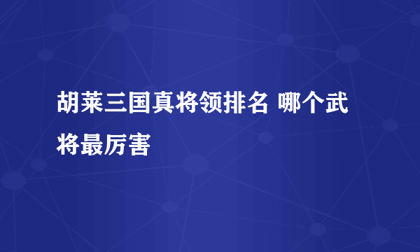 胡莱三国真将领排名 哪个武将最厉害