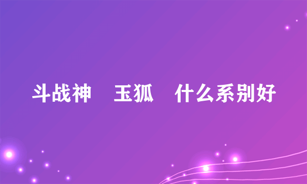 斗战神 玉狐 什么系别好