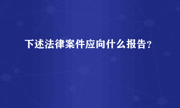 下述法律案件应向什么报告？