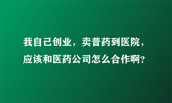 我自己创业，卖普药到医院，应该和医药公司怎么合作啊？